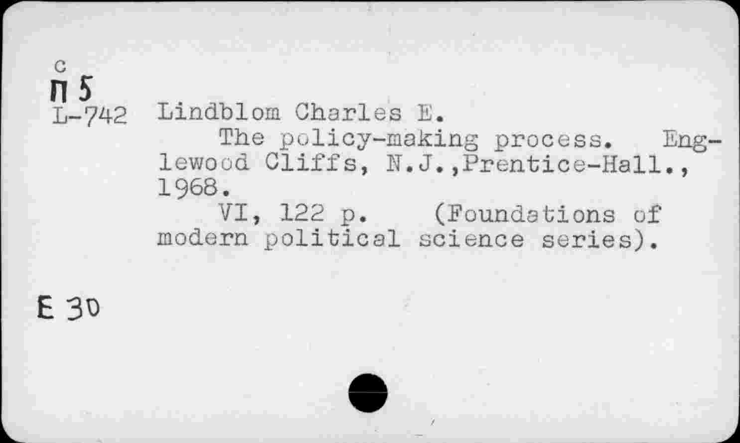 ﻿ns
L-742
Lindblom Charles E.
The policy-making process. Englewood Cliffs, N.J.,Prentice-Hall., 1968.
VI, 122 p. (foundations of modern political science series).
E 3D